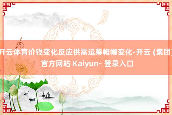 开云体育价钱变化反应供需运筹帷幄变化-开云 (集团) 官方网站 Kaiyun- 登录入口