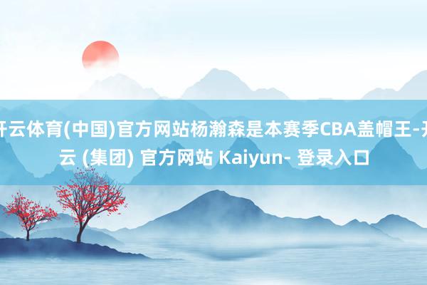 开云体育(中国)官方网站杨瀚森是本赛季CBA盖帽王-开云 (集团) 官方网站 Kaiyun- 登录入口
