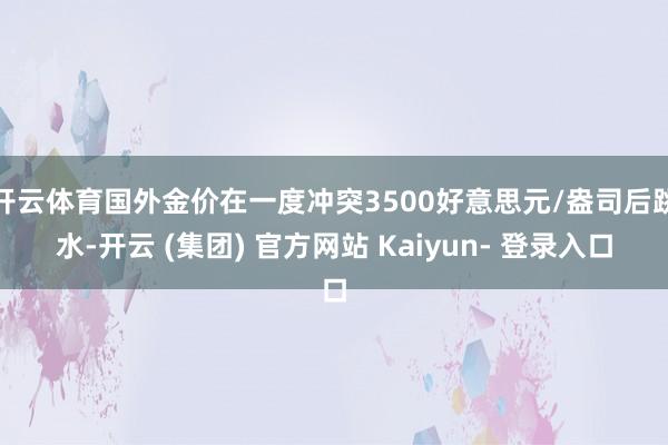 开云体育国外金价在一度冲突3500好意思元/盎司后跳水-开云 (集团) 官方网站 Kaiyun- 登录入口
