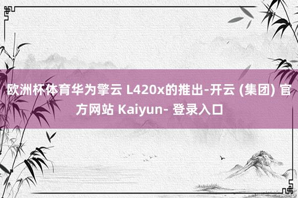 欧洲杯体育华为擎云 L420x的推出-开云 (集团) 官方网站 Kaiyun- 登录入口
