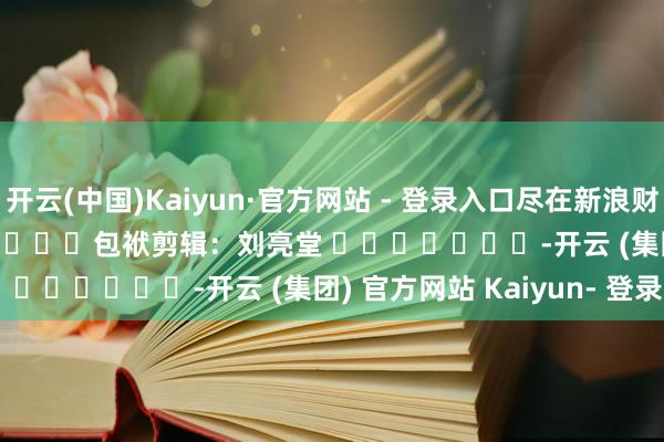 开云(中国)Kaiyun·官方网站 - 登录入口尽在新浪财经APP 包袱剪辑:刘亮堂 -开云 (集团) 官方网站 Kaiyun- 登录入口