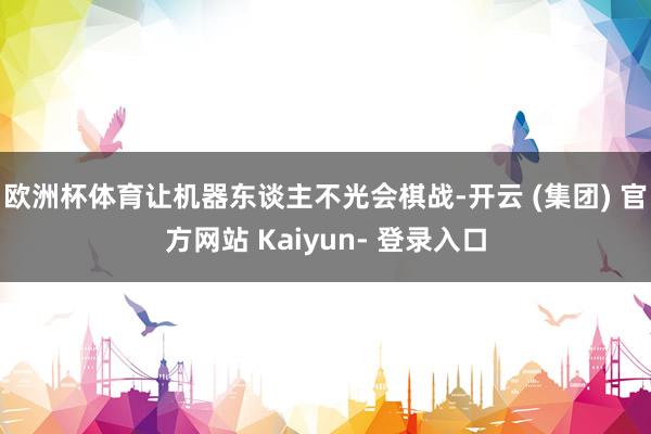 欧洲杯体育让机器东谈主不光会棋战-开云 (集团) 官方网站 Kaiyun- 登录入口