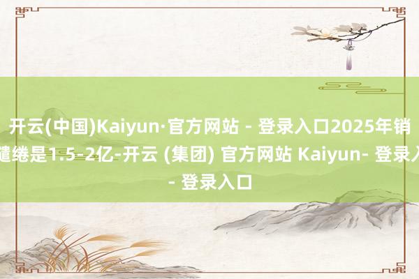开云(中国)Kaiyun·官方网站 - 登录入口2025年销售缱绻是1.5-2亿-开云 (集团) 官方网站 Kaiyun- 登录入口