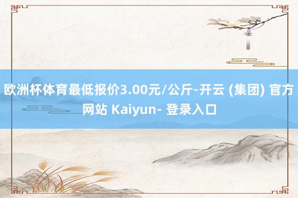 欧洲杯体育最低报价3.00元/公斤-开云 (集团) 官方网站 Kaiyun- 登录入口