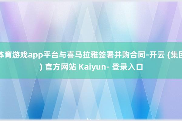 体育游戏app平台与喜马拉雅签署并购合同-开云 (集团) 官方网站 Kaiyun- 登录入口