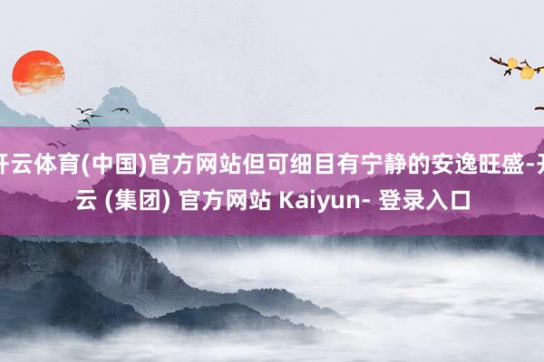 开云体育(中国)官方网站但可细目有宁静的安逸旺盛-开云 (集团) 官方网站 Kaiyun- 登录入口
