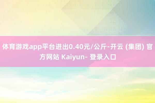 体育游戏app平台进出0.40元/公斤-开云 (集团) 官方网站 Kaiyun- 登录入口