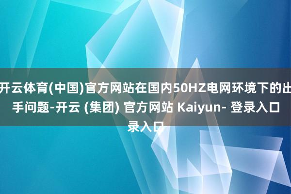开云体育(中国)官方网站在国内50HZ电网环境下的出手问题-开云 (集团) 官方网站 Kaiyun- 登录入口
