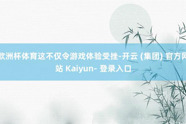 欧洲杯体育这不仅令游戏体验受挫-开云 (集团) 官方网站 Kaiyun- 登录入口