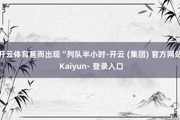 开云体育甚而出现“列队半小时-开云 (集团) 官方网站 Kaiyun- 登录入口