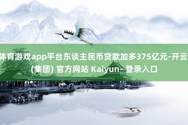 体育游戏app平台东谈主民币贷款加多375亿元-开云 (集团) 官方网站 Kaiyun- 登录入口