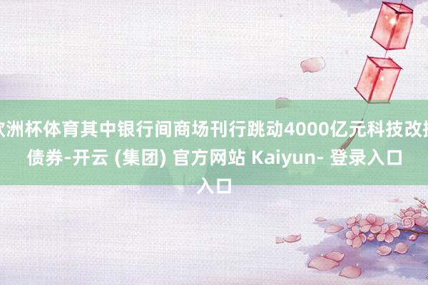欧洲杯体育其中银行间商场刊行跳动4000亿元科技改换债券-开云 (集团) 官方网站 Kaiyun- 登录入口