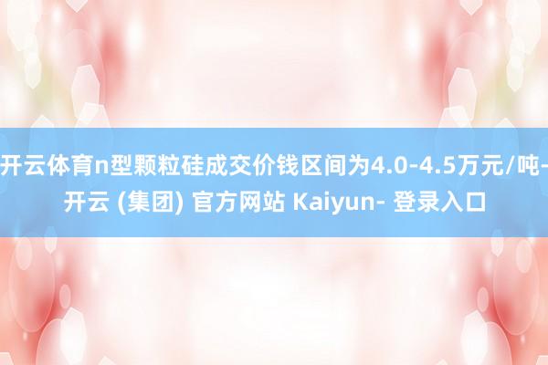 开云体育n型颗粒硅成交价钱区间为4.0-4.5万元/吨-开云 (集团) 官方网站 Kaiyun- 登录入口