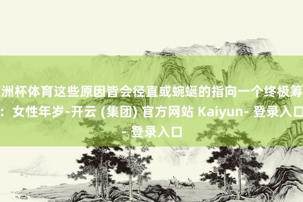 欧洲杯体育这些原因皆会径直或蜿蜒的指向一个终极筹办：女性年岁-开云 (集团) 官方网站 Kaiyun- 登录入口