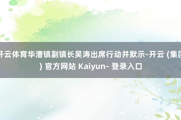 开云体育华漕镇副镇长吴涛出席行动并默示-开云 (集团) 官方网站 Kaiyun- 登录入口