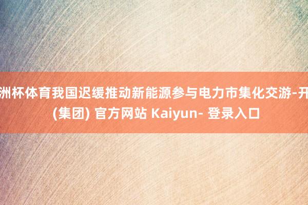 欧洲杯体育我国迟缓推动新能源参与电力市集化交游-开云 (集团) 官方网站 Kaiyun- 登录入口