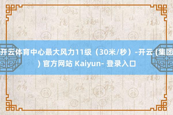 开云体育中心最大风力11级（30米/秒）-开云 (集团) 官方网站 Kaiyun- 登录入口