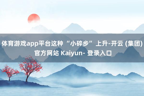 体育游戏app平台这种 “小碎步” 上升-开云 (集团) 官方网站 Kaiyun- 登录入口