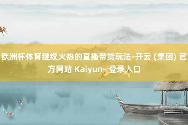欧洲杯体育继续火热的直播带货玩法-开云 (集团) 官方网站 Kaiyun- 登录入口