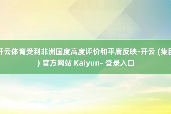 开云体育受到非洲国度高度评价和平庸反映-开云 (集团) 官方网站 Kaiyun- 登录入口