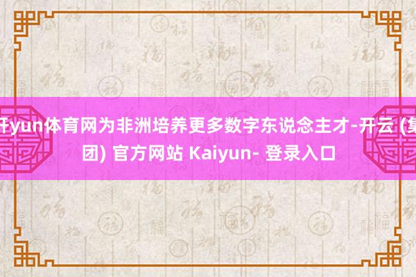 开yun体育网为非洲培养更多数字东说念主才-开云 (集团) 官方网站 Kaiyun- 登录入口