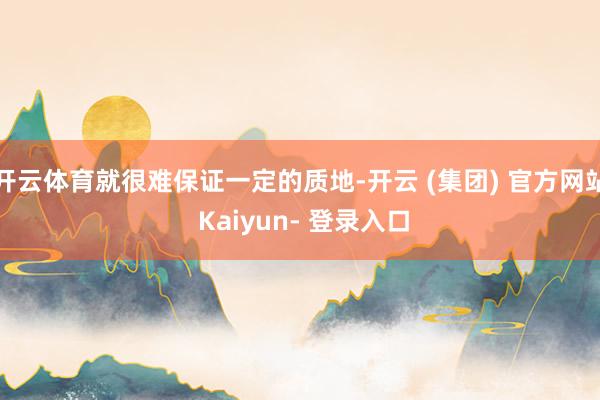 开云体育就很难保证一定的质地-开云 (集团) 官方网站 Kaiyun- 登录入口