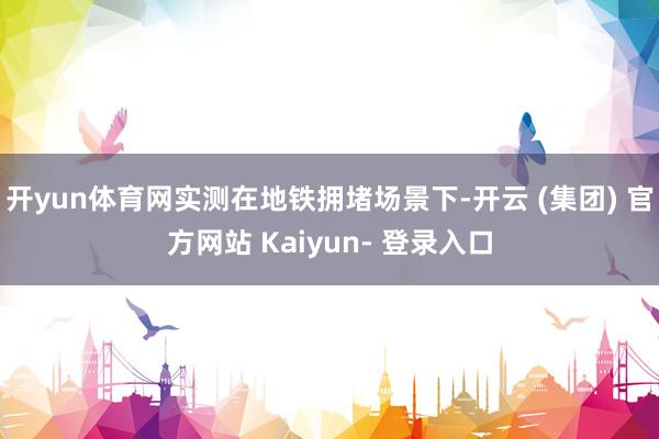 开yun体育网实测在地铁拥堵场景下-开云 (集团) 官方网站 Kaiyun- 登录入口