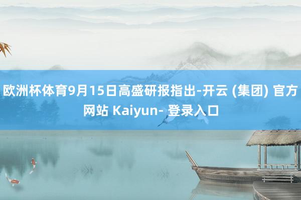 欧洲杯体育9月15日高盛研报指出-开云 (集团) 官方网站 Kaiyun- 登录入口