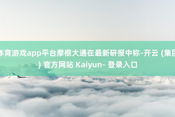 体育游戏app平台摩根大通在最新研报中称-开云 (集团) 官方网站 Kaiyun- 登录入口