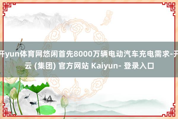 开yun体育网悠闲首先8000万辆电动汽车充电需求-开云 (集团) 官方网站 Kaiyun- 登录入口