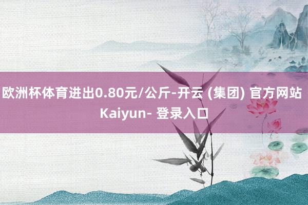 欧洲杯体育进出0.80元/公斤-开云 (集团) 官方网站 Kaiyun- 登录入口