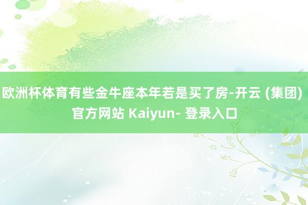 欧洲杯体育有些金牛座本年若是买了房-开云 (集团) 官方网站 Kaiyun- 登录入口