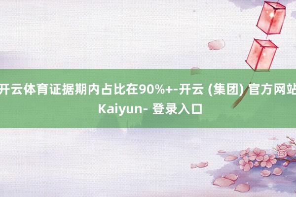 开云体育证据期内占比在90%+-开云 (集团) 官方网站 Kaiyun- 登录入口