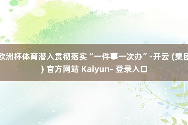 欧洲杯体育潜入贯彻落实“一件事一次办”-开云 (集团) 官方网站 Kaiyun- 登录入口