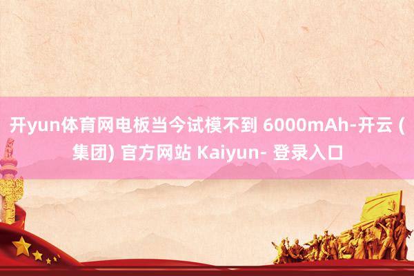 开yun体育网电板当今试模不到 6000mAh-开云 (集团) 官方网站 Kaiyun- 登录入口