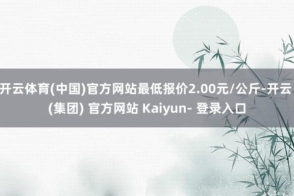 开云体育(中国)官方网站最低报价2.00元/公斤-开云 (集团) 官方网站 Kaiyun- 登录入口