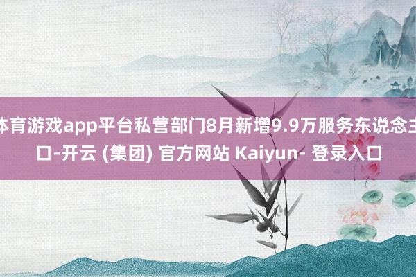 体育游戏app平台私营部门8月新增9.9万服务东说念主口-开云 (集团) 官方网站 Kaiyun- 登录入口