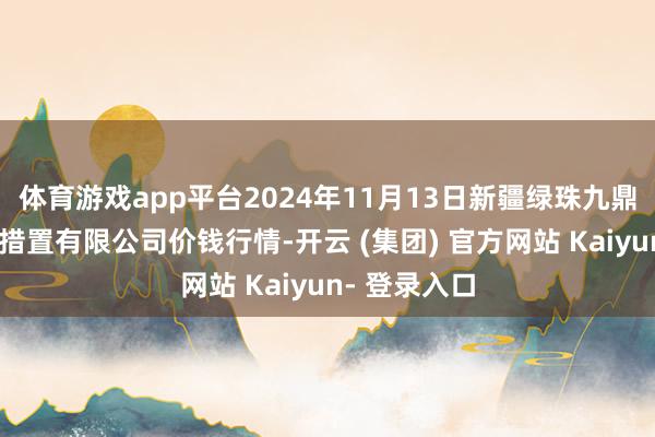 体育游戏app平台2024年11月13日新疆绿珠九鼎农居品策画措置有限公司价钱行情-开云 (集团) 官方网站 Kaiyun- 登录入口