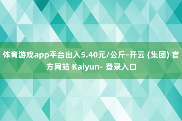 体育游戏app平台出入5.40元/公斤-开云 (集团) 官方网站 Kaiyun- 登录入口