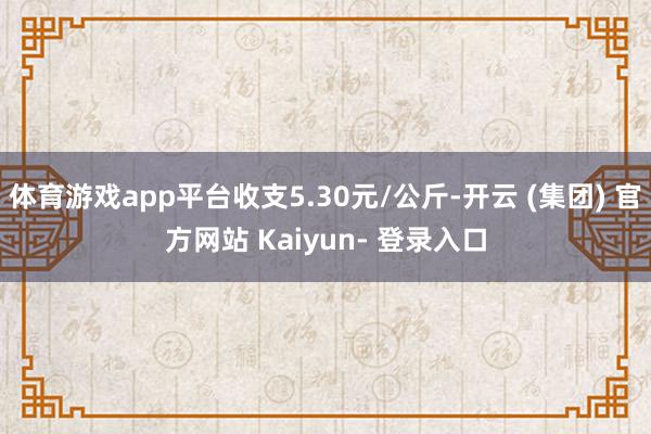 体育游戏app平台收支5.30元/公斤-开云 (集团) 官方网站 Kaiyun- 登录入口