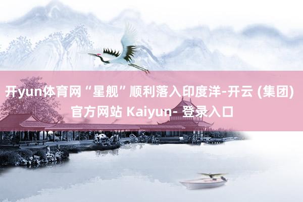 开yun体育网“星舰”顺利落入印度洋-开云 (集团) 官方网站 Kaiyun- 登录入口