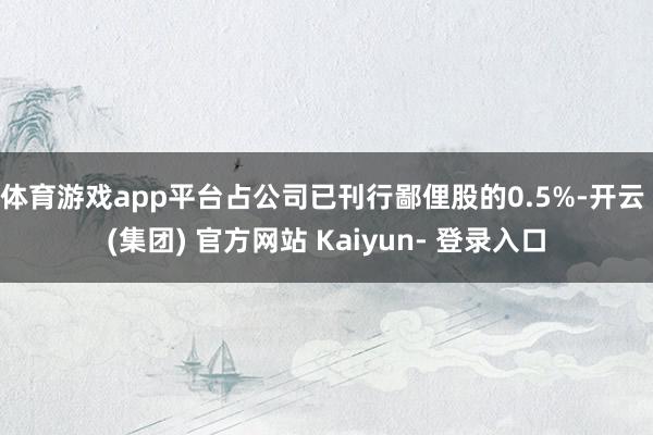 体育游戏app平台占公司已刊行鄙俚股的0.5%-开云 (集团) 官方网站 Kaiyun- 登录入口