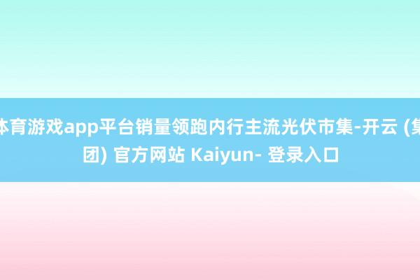 体育游戏app平台销量领跑内行主流光伏市集-开云 (集团) 官方网站 Kaiyun- 登录入口