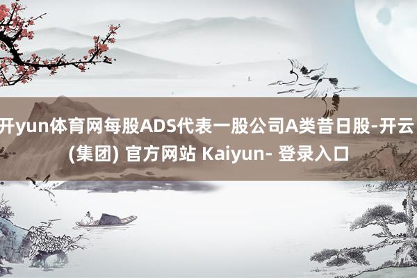 开yun体育网每股ADS代表一股公司A类昔日股-开云 (集团) 官方网站 Kaiyun- 登录入口