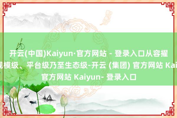 开云(中国)Kaiyun·官方网站 - 登录入口从容擢升至场景级、规模级、平台级乃至生态级-开云 (集团) 官方网站 Kaiyun- 登录入口