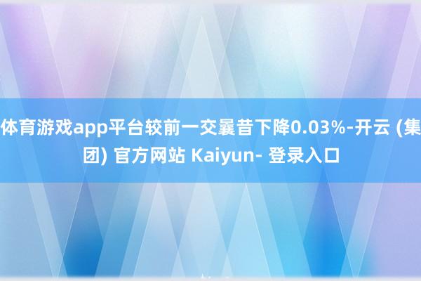 体育游戏app平台较前一交曩昔下降0.03%-开云 (集团) 官方网站 Kaiyun- 登录入口
