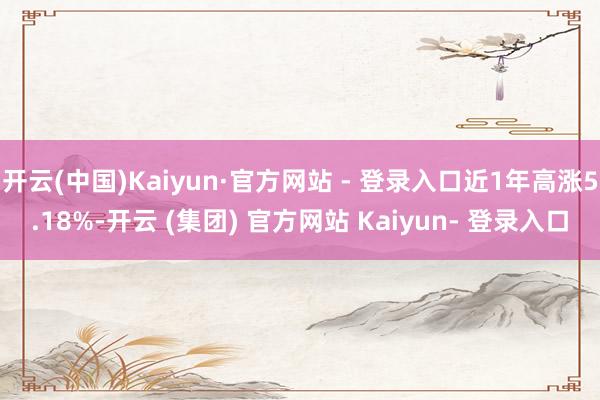 开云(中国)Kaiyun·官方网站 - 登录入口近1年高涨5.18%-开云 (集团) 官方网站 Kaiyun- 登录入口