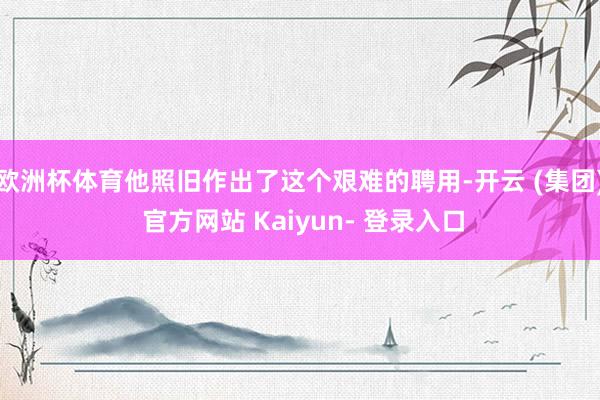 欧洲杯体育他照旧作出了这个艰难的聘用-开云 (集团) 官方网站 Kaiyun- 登录入口