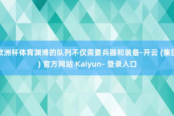 欧洲杯体育渊博的队列不仅需要兵器和装备-开云 (集团) 官方网站 Kaiyun- 登录入口
