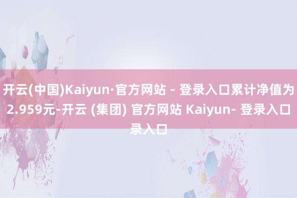 开云(中国)Kaiyun·官方网站 - 登录入口累计净值为2.959元-开云 (集团) 官方网站 Kaiyun- 登录入口